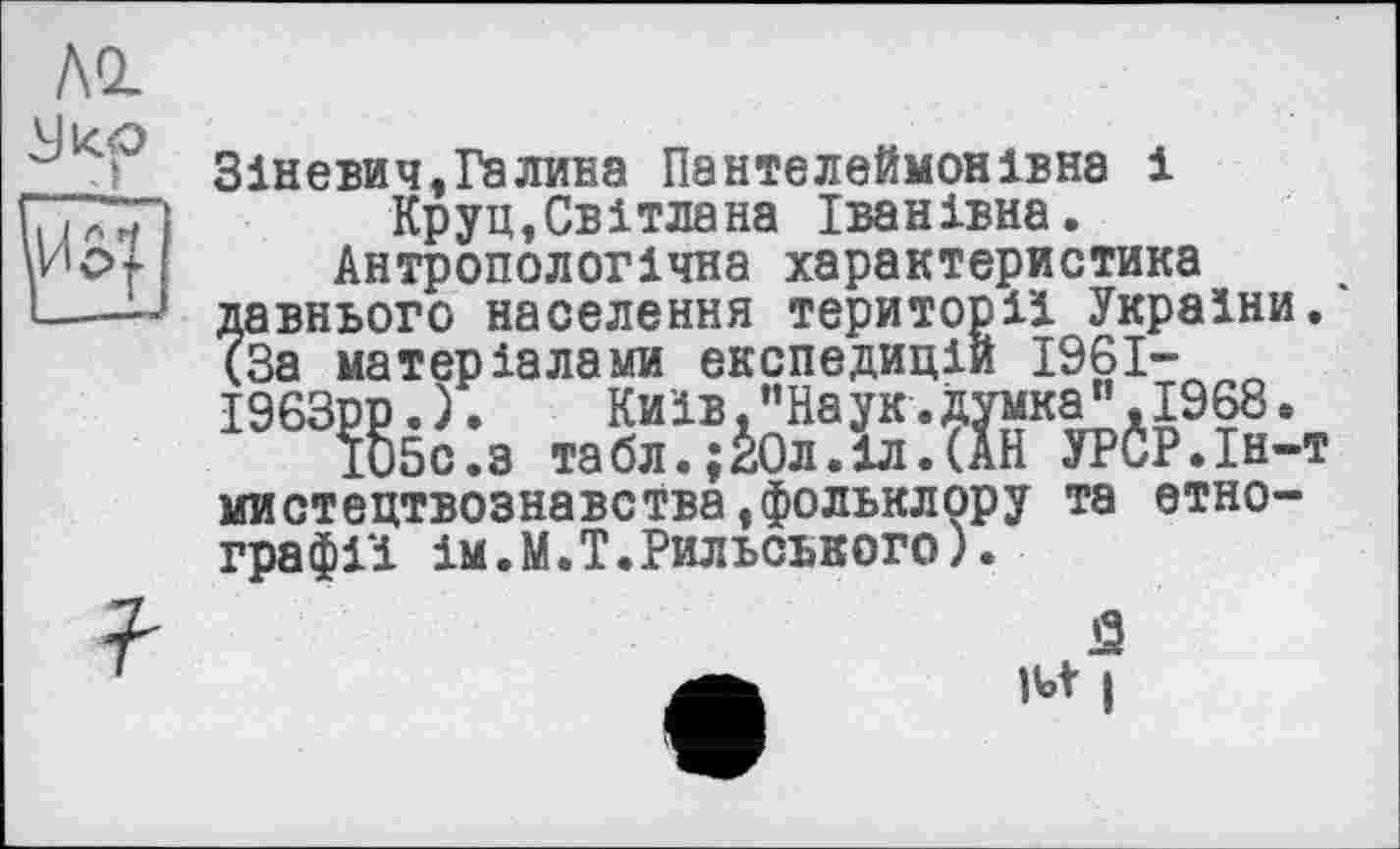 ﻿Зіневич,Галина Пантелеймонівна і Круп,Світлана Іванівна.
Антропологічна характеристика давнього населення території України. (За матеріалами експедицій 1961-І963рр.).	Київ.“Наук.думка",1968.
І05С.З табл.;І0л.іл.(АН УРСР.Ін-т мистецтвознавства»фольклору та етнографії ім.М.Т.Рильського).